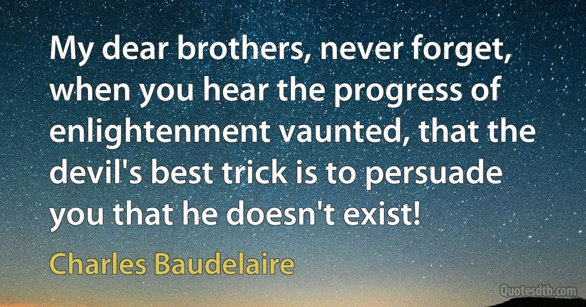 My dear brothers, never forget, when you hear the progress of enlightenment vaunted, that the devil's best trick is to persuade you that he doesn't exist! (Charles Baudelaire)