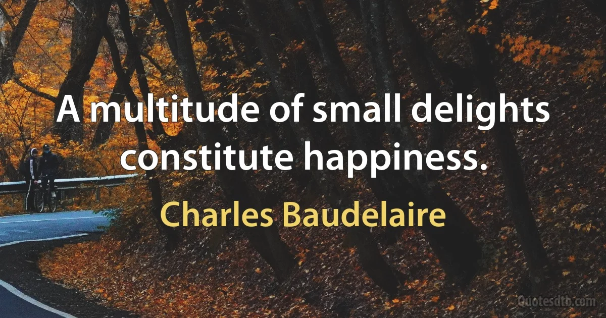 A multitude of small delights constitute happiness. (Charles Baudelaire)