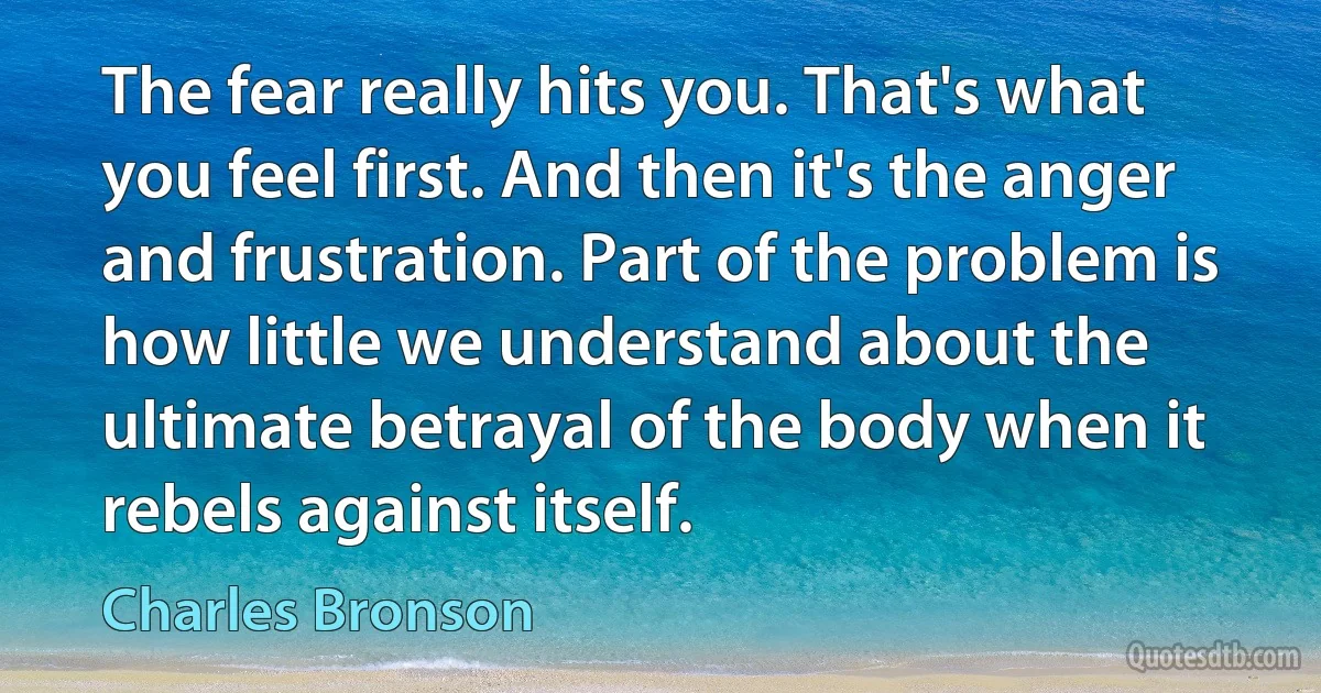 The fear really hits you. That's what you feel first. And then it's the anger and frustration. Part of the problem is how little we understand about the ultimate betrayal of the body when it rebels against itself. (Charles Bronson)