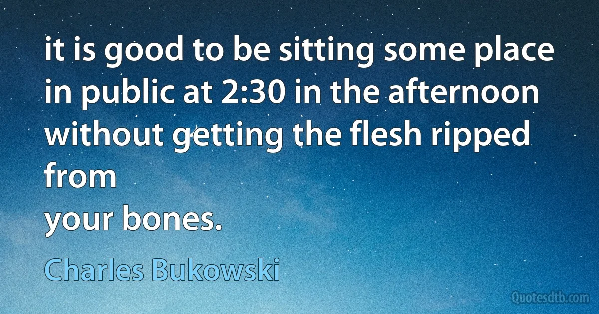 it is good to be sitting some place
in public at 2:30 in the afternoon
without getting the flesh ripped from
your bones. (Charles Bukowski)