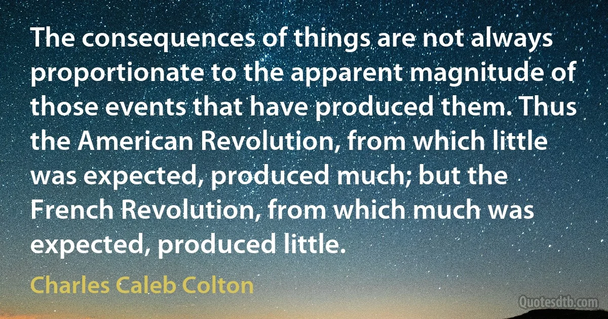 The consequences of things are not always proportionate to the apparent magnitude of those events that have produced them. Thus the American Revolution, from which little was expected, produced much; but the French Revolution, from which much was expected, produced little. (Charles Caleb Colton)