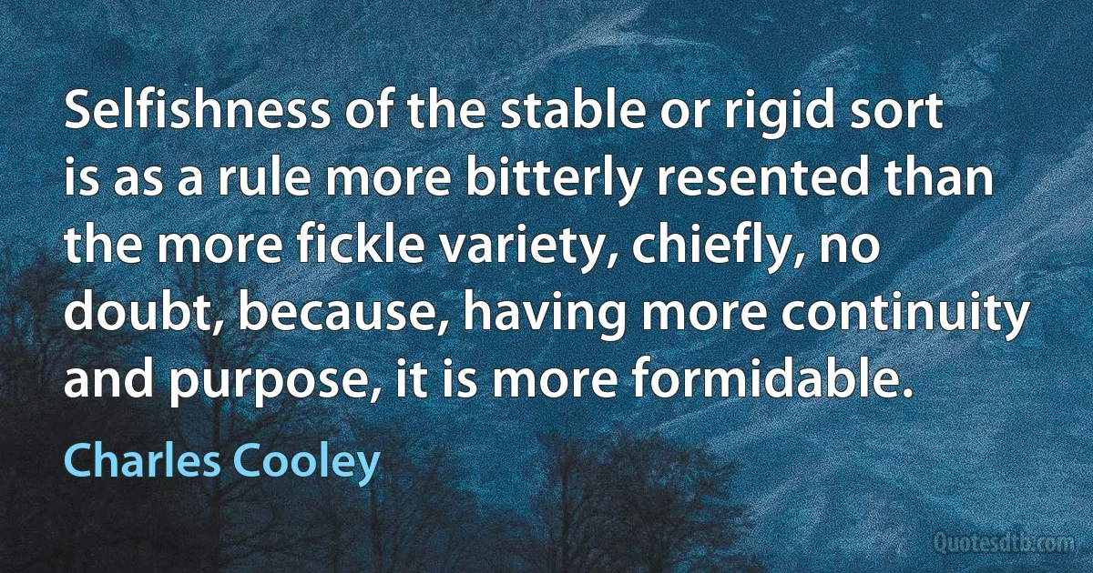 Selfishness of the stable or rigid sort is as a rule more bitterly resented than the more fickle variety, chiefly, no doubt, because, having more continuity and purpose, it is more formidable. (Charles Cooley)