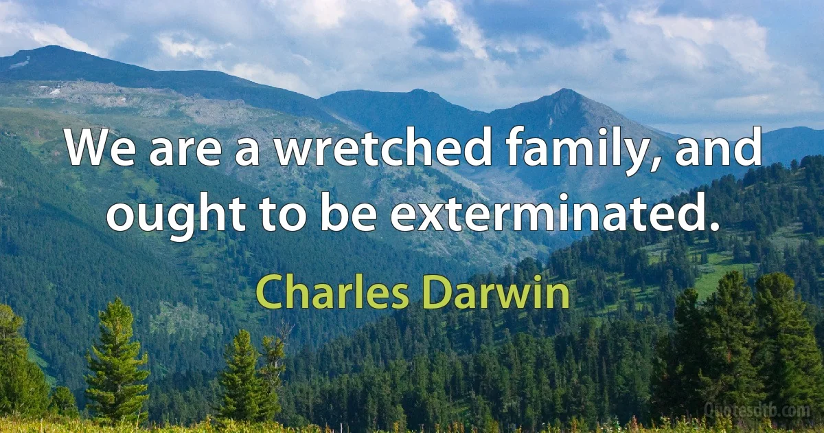 We are a wretched family, and ought to be exterminated. (Charles Darwin)