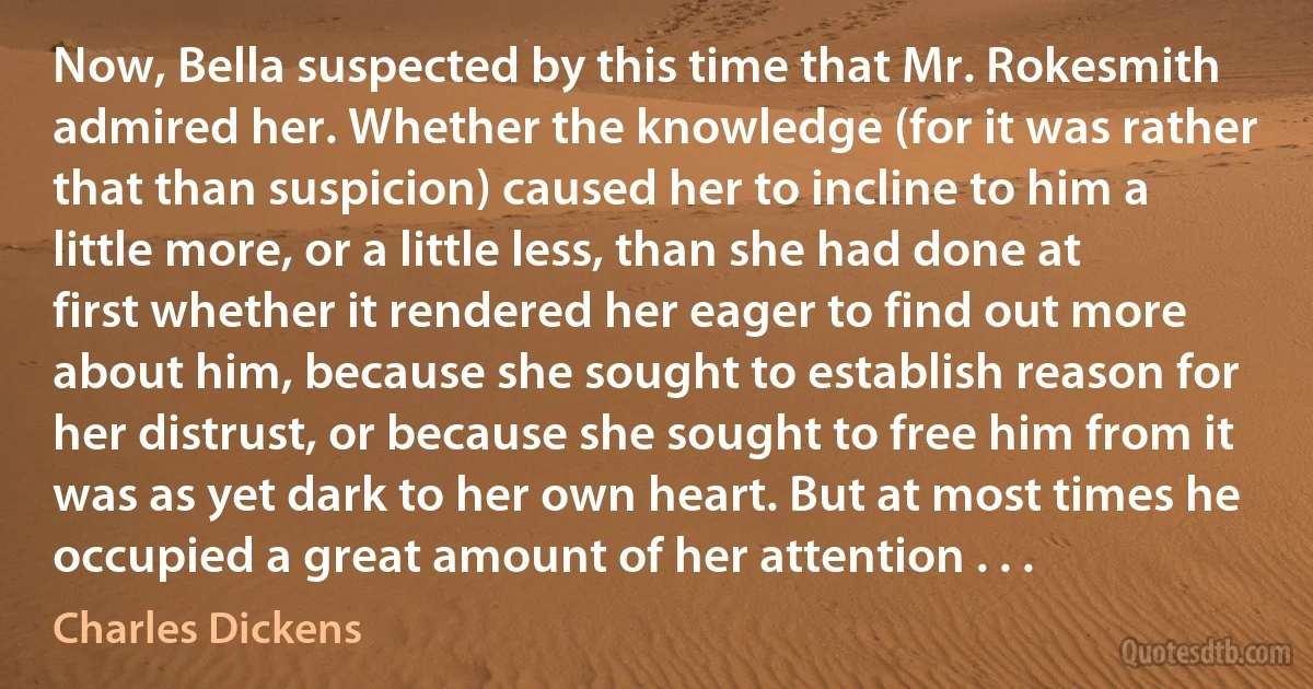 Now, Bella suspected by this time that Mr. Rokesmith admired her. Whether the knowledge (for it was rather that than suspicion) caused her to incline to him a little more, or a little less, than she had done at first whether it rendered her eager to find out more about him, because she sought to establish reason for her distrust, or because she sought to free him from it was as yet dark to her own heart. But at most times he occupied a great amount of her attention . . . (Charles Dickens)