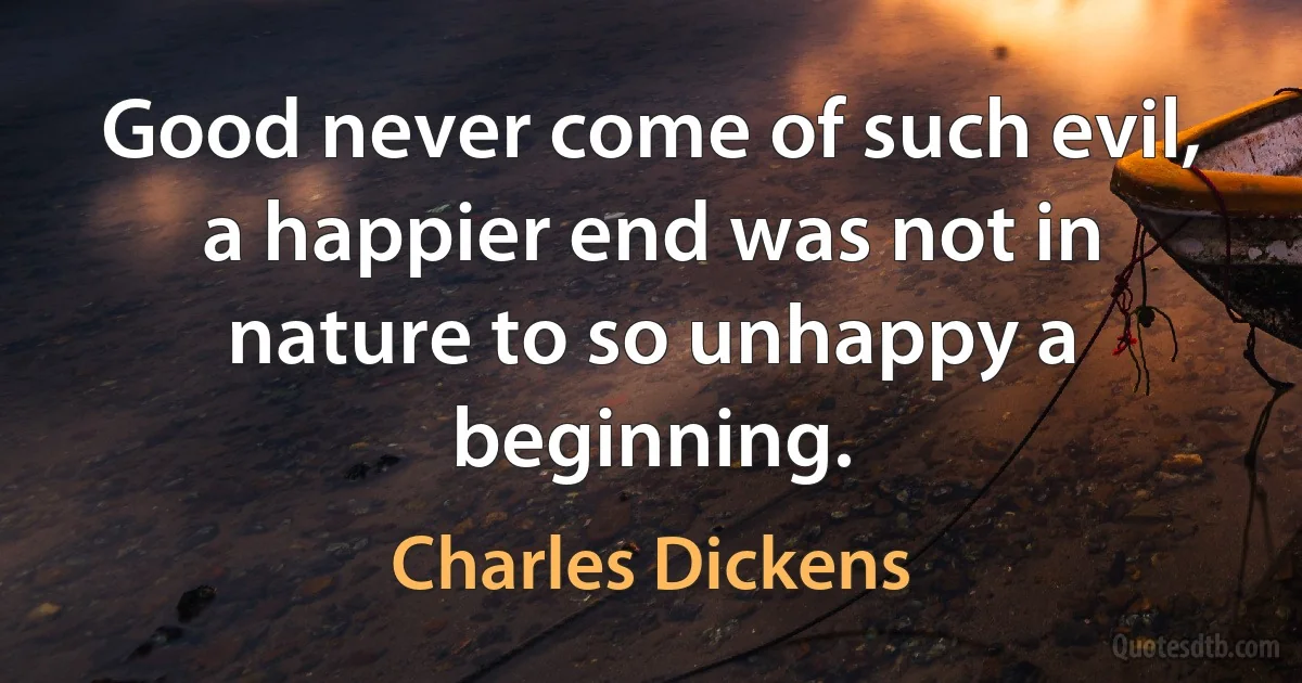 Good never come of such evil, a happier end was not in nature to so unhappy a beginning. (Charles Dickens)