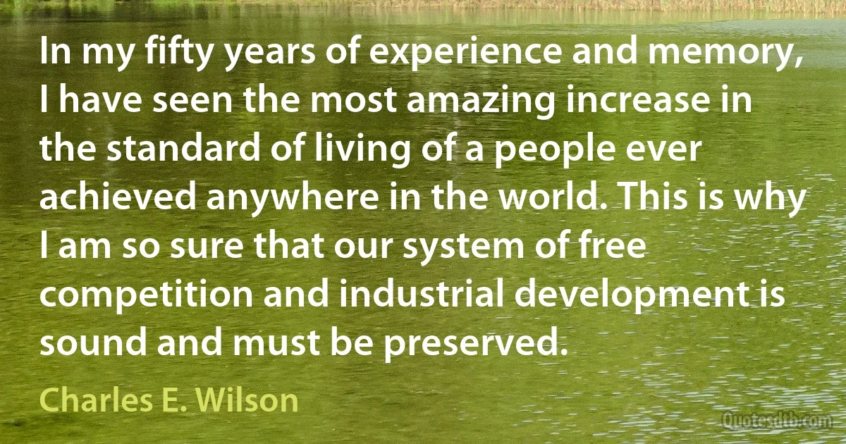 In my fifty years of experience and memory, I have seen the most amazing increase in the standard of living of a people ever achieved anywhere in the world. This is why I am so sure that our system of free competition and industrial development is sound and must be preserved. (Charles E. Wilson)