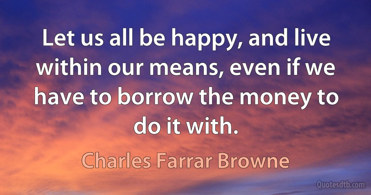 Let us all be happy, and live within our means, even if we have to borrow the money to do it with. (Charles Farrar Browne)