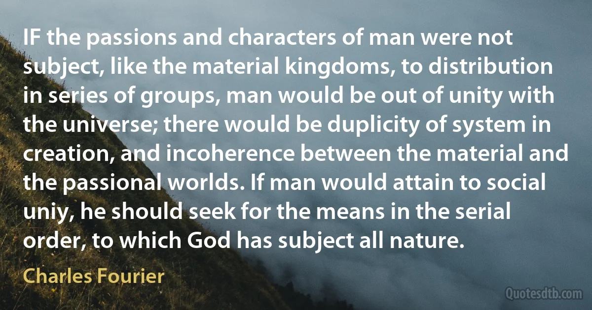 IF the passions and characters of man were not subject, like the material kingdoms, to distribution in series of groups, man would be out of unity with the universe; there would be duplicity of system in creation, and incoherence between the material and the passional worlds. If man would attain to social uniy, he should seek for the means in the serial order, to which God has subject all nature. (Charles Fourier)