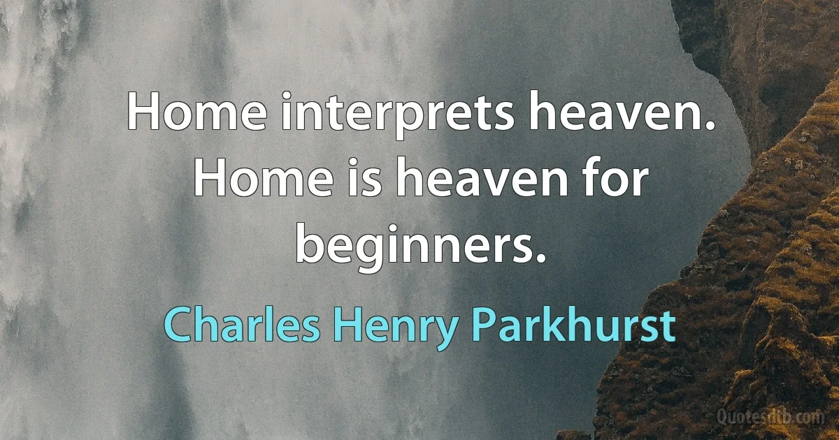 Home interprets heaven. Home is heaven for beginners. (Charles Henry Parkhurst)