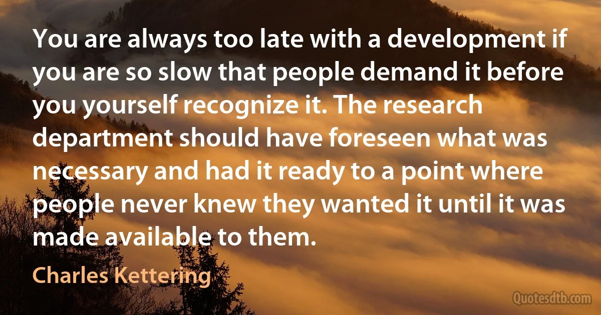 You are always too late with a development if you are so slow that people demand it before you yourself recognize it. The research department should have foreseen what was necessary and had it ready to a point where people never knew they wanted it until it was made available to them. (Charles Kettering)