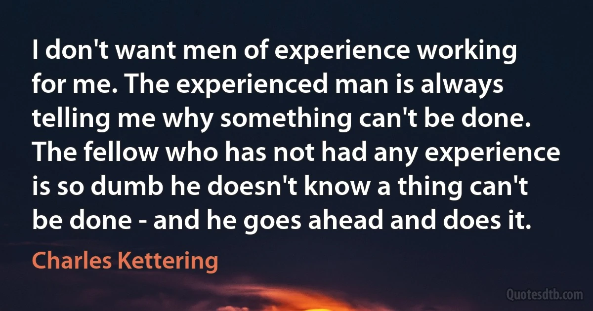 I don't want men of experience working for me. The experienced man is always telling me why something can't be done. The fellow who has not had any experience is so dumb he doesn't know a thing can't be done - and he goes ahead and does it. (Charles Kettering)