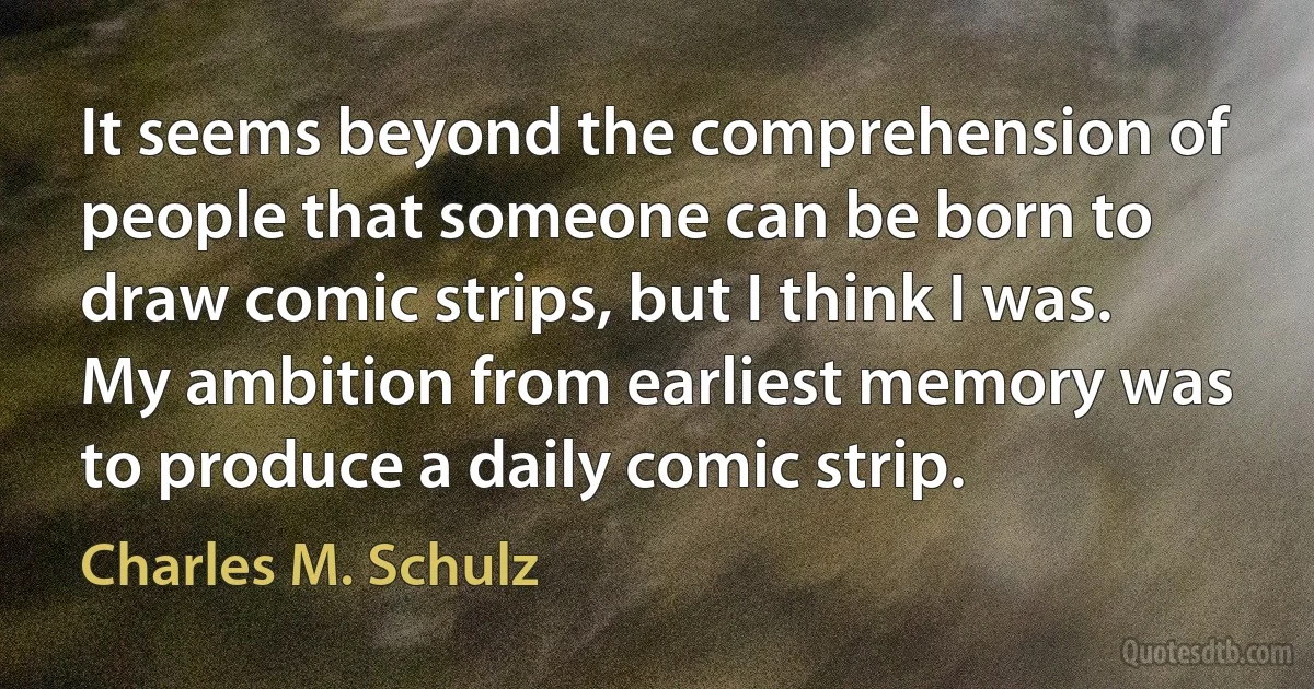 It seems beyond the comprehension of people that someone can be born to draw comic strips, but I think I was. My ambition from earliest memory was to produce a daily comic strip. (Charles M. Schulz)