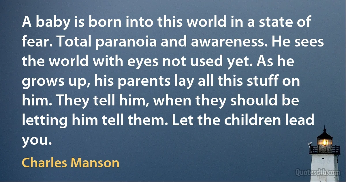 A baby is born into this world in a state of fear. Total paranoia and awareness. He sees the world with eyes not used yet. As he grows up, his parents lay all this stuff on him. They tell him, when they should be letting him tell them. Let the children lead you. (Charles Manson)