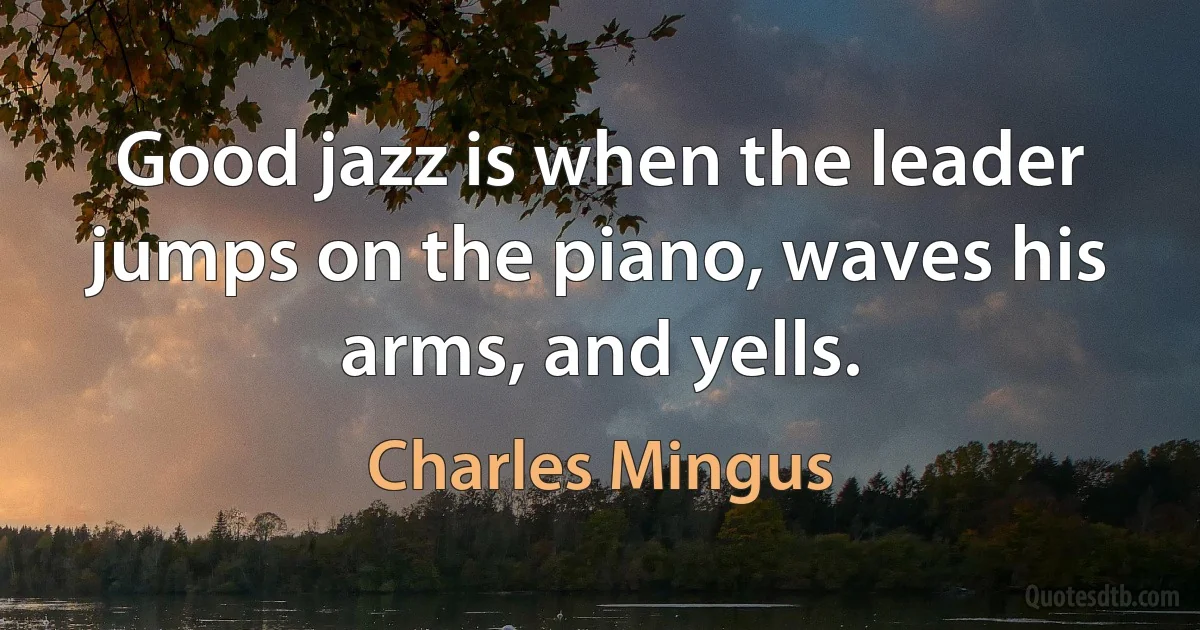 Good jazz is when the leader jumps on the piano, waves his arms, and yells. (Charles Mingus)