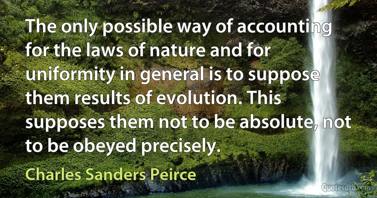 The only possible way of accounting for the laws of nature and for uniformity in general is to suppose them results of evolution. This supposes them not to be absolute, not to be obeyed precisely. (Charles Sanders Peirce)