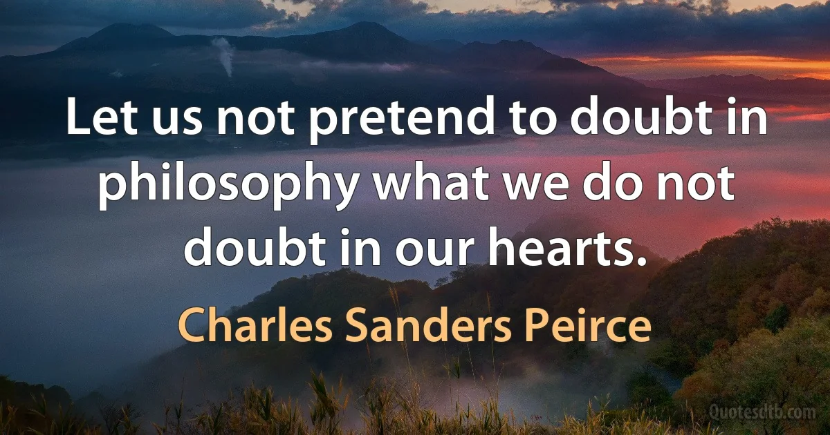 Let us not pretend to doubt in philosophy what we do not doubt in our hearts. (Charles Sanders Peirce)