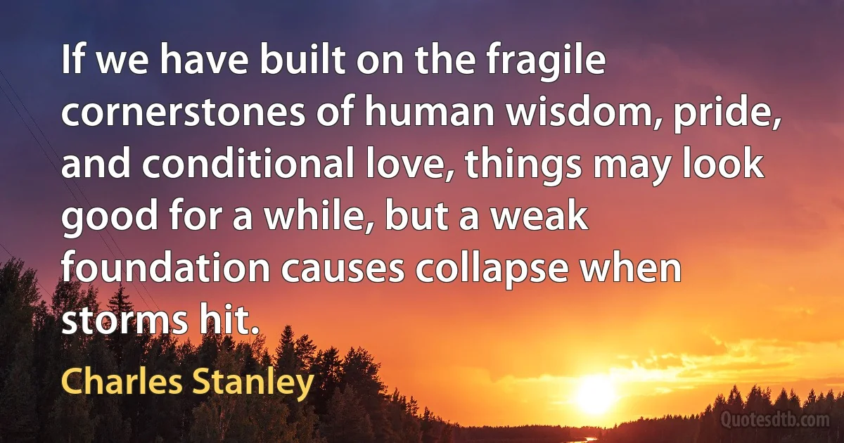 If we have built on the fragile cornerstones of human wisdom, pride, and conditional love, things may look good for a while, but a weak foundation causes collapse when storms hit. (Charles Stanley)