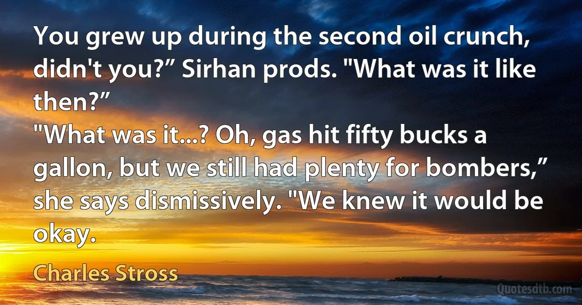 You grew up during the second oil crunch, didn't you?” Sirhan prods. "What was it like then?”
"What was it...? Oh, gas hit fifty bucks a gallon, but we still had plenty for bombers,” she says dismissively. "We knew it would be okay. (Charles Stross)