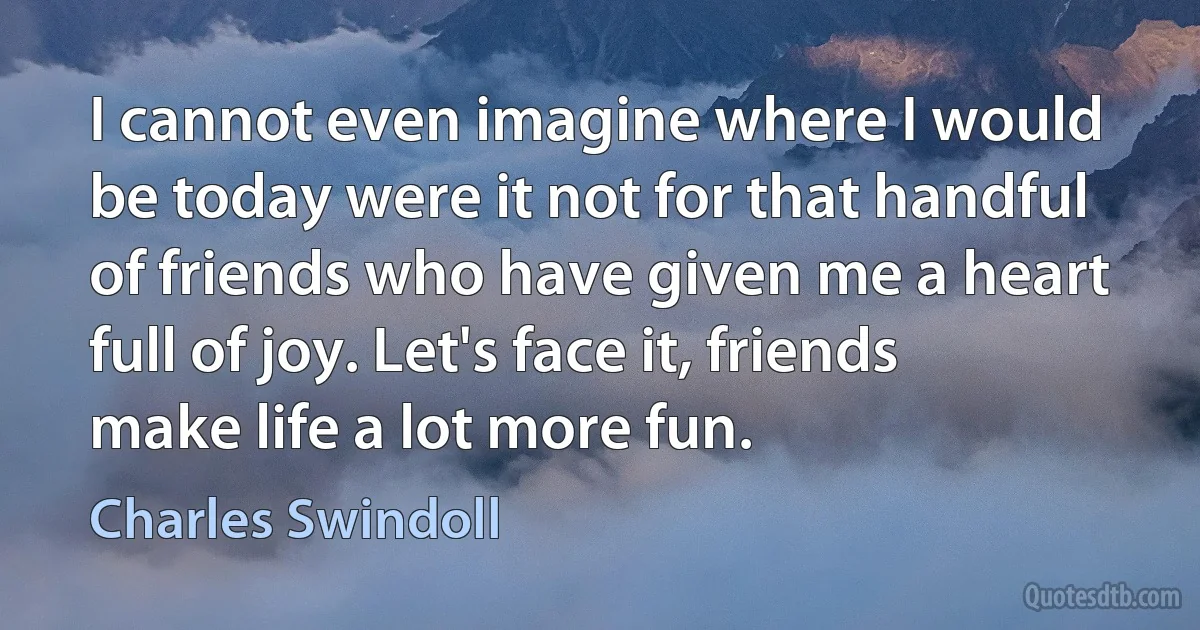 I cannot even imagine where I would be today were it not for that handful of friends who have given me a heart full of joy. Let's face it, friends make life a lot more fun. (Charles Swindoll)