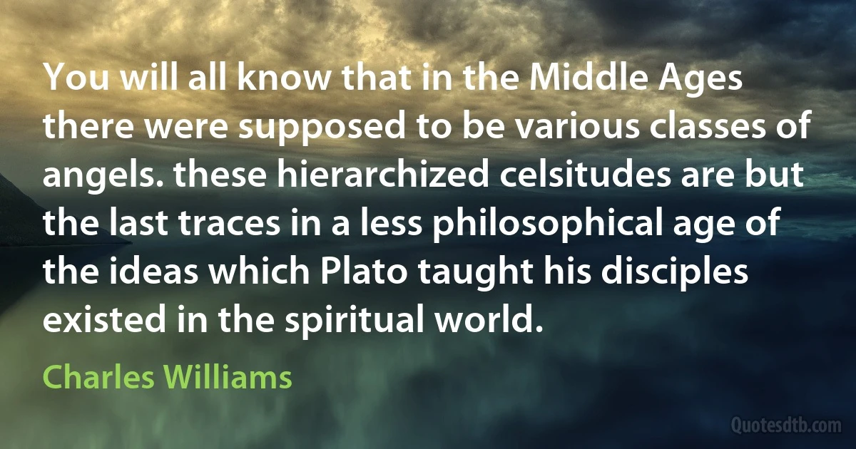 You will all know that in the Middle Ages there were supposed to be various classes of angels. these hierarchized celsitudes are but the last traces in a less philosophical age of the ideas which Plato taught his disciples existed in the spiritual world. (Charles Williams)