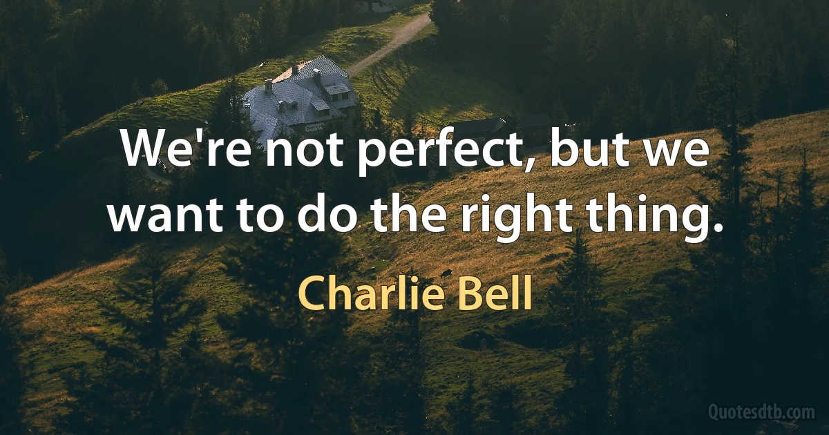 We're not perfect, but we want to do the right thing. (Charlie Bell)