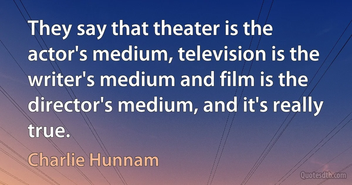 They say that theater is the actor's medium, television is the writer's medium and film is the director's medium, and it's really true. (Charlie Hunnam)