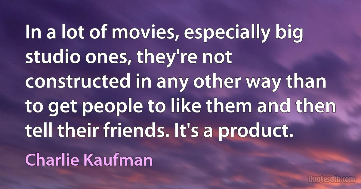 In a lot of movies, especially big studio ones, they're not constructed in any other way than to get people to like them and then tell their friends. It's a product. (Charlie Kaufman)