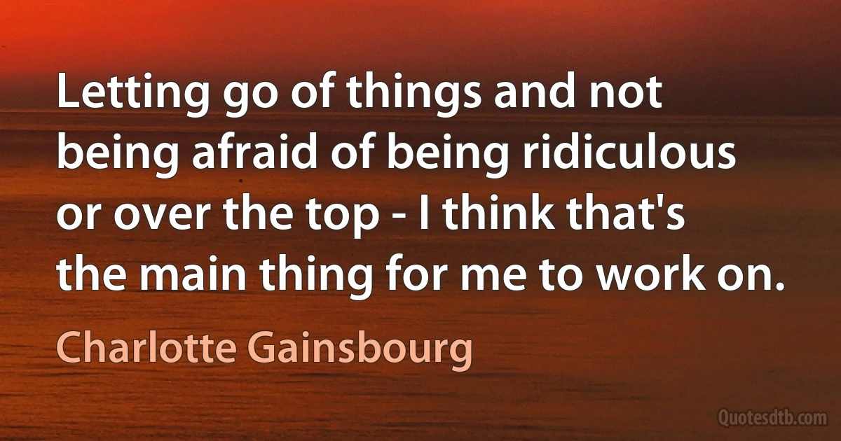 Letting go of things and not being afraid of being ridiculous or over the top - I think that's the main thing for me to work on. (Charlotte Gainsbourg)