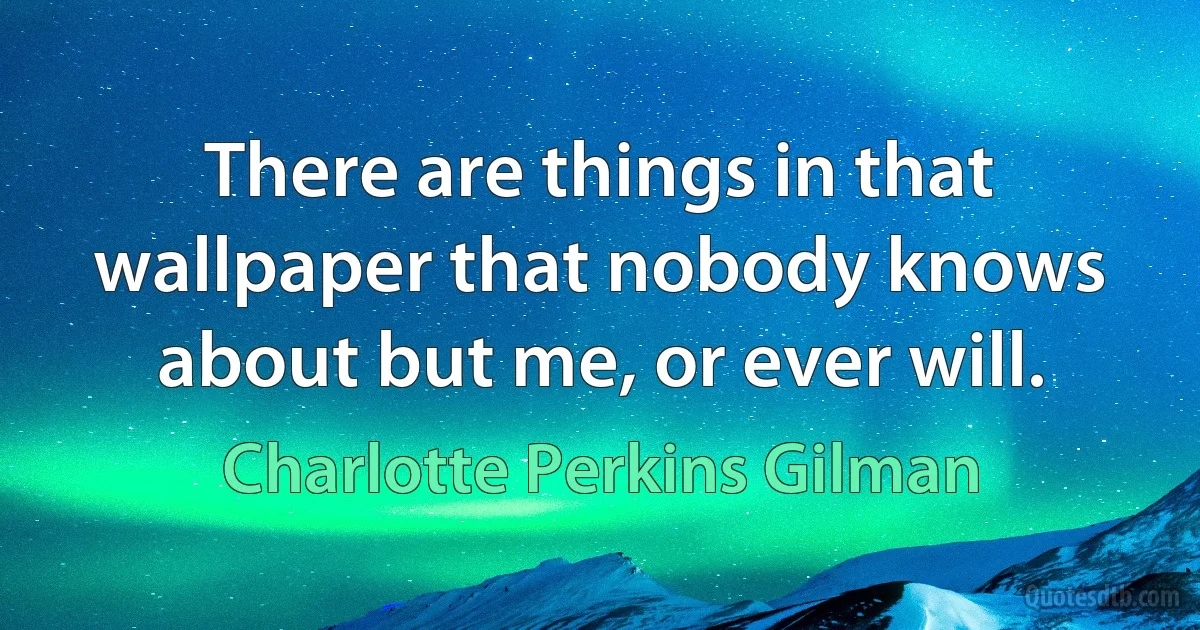 There are things in that wallpaper that nobody knows about but me, or ever will. (Charlotte Perkins Gilman)