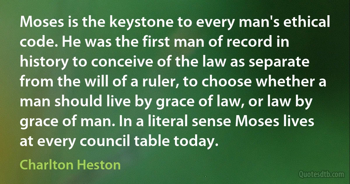 Moses is the keystone to every man's ethical code. He was the first man of record in history to conceive of the law as separate from the will of a ruler, to choose whether a man should live by grace of law, or law by grace of man. In a literal sense Moses lives at every council table today. (Charlton Heston)