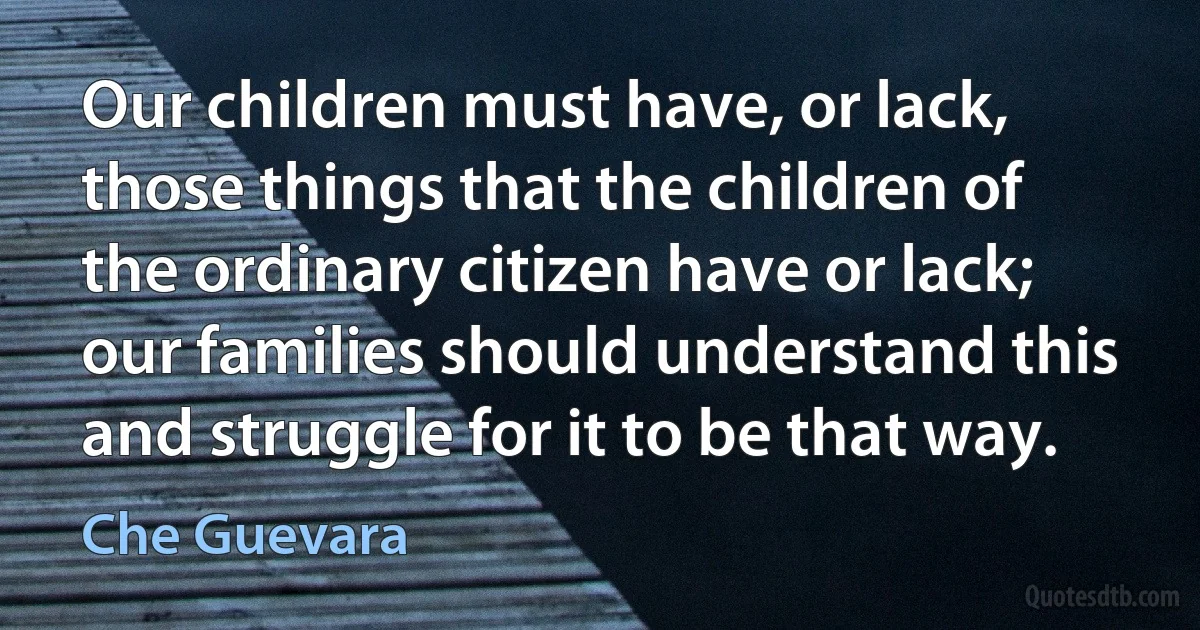 Our children must have, or lack, those things that the children of the ordinary citizen have or lack; our families should understand this and struggle for it to be that way. (Che Guevara)