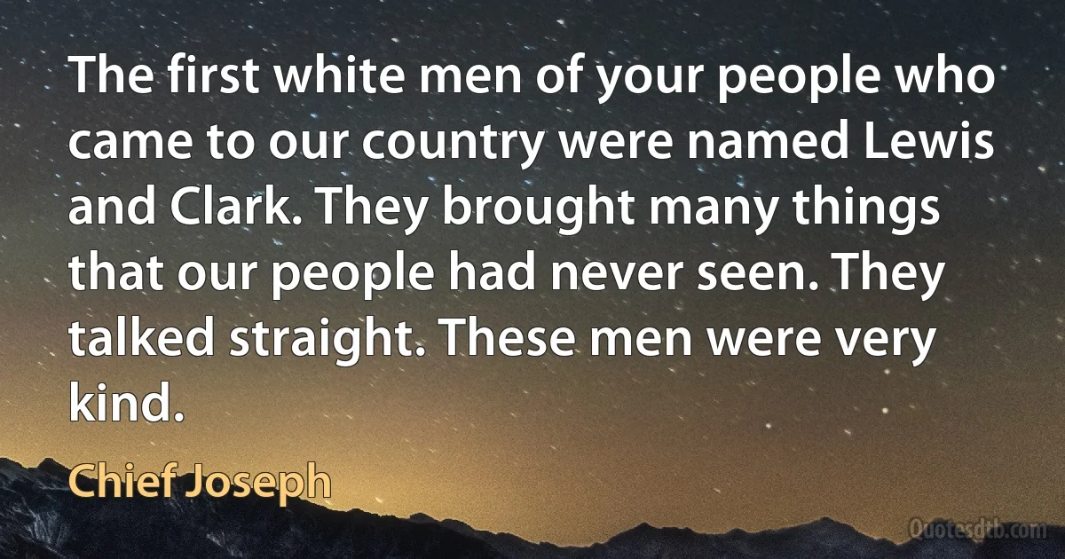 The first white men of your people who came to our country were named Lewis and Clark. They brought many things that our people had never seen. They talked straight. These men were very kind. (Chief Joseph)