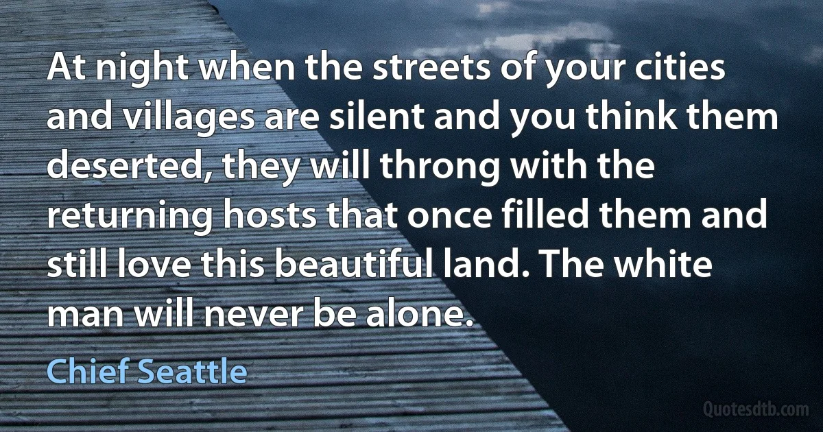 At night when the streets of your cities and villages are silent and you think them deserted, they will throng with the returning hosts that once filled them and still love this beautiful land. The white man will never be alone. (Chief Seattle)