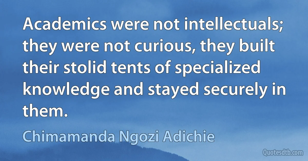 Academics were not intellectuals; they were not curious, they built their stolid tents of specialized knowledge and stayed securely in them. (Chimamanda Ngozi Adichie)