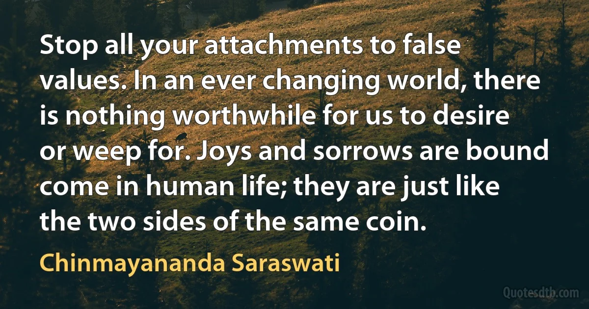 Stop all your attachments to false values. In an ever changing world, there is nothing worthwhile for us to desire or weep for. Joys and sorrows are bound come in human life; they are just like the two sides of the same coin. (Chinmayananda Saraswati)