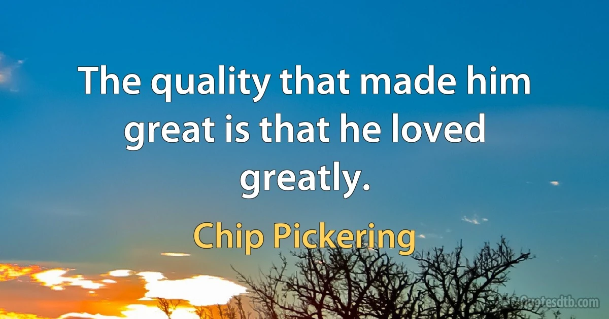 The quality that made him great is that he loved greatly. (Chip Pickering)