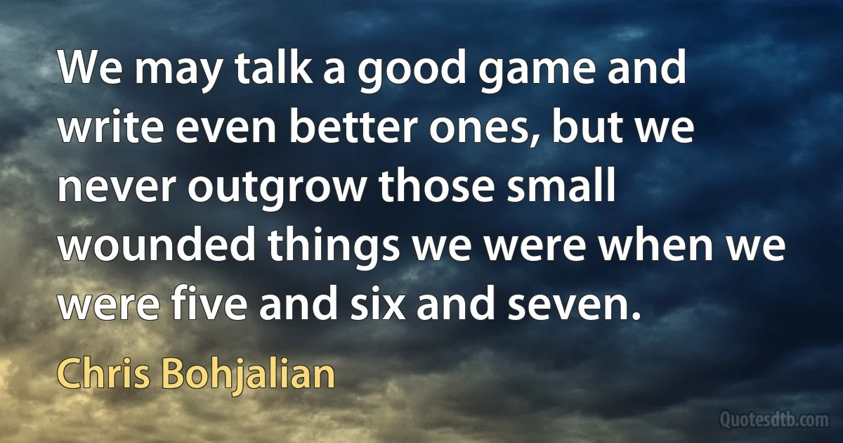 We may talk a good game and write even better ones, but we never outgrow those small wounded things we were when we were five and six and seven. (Chris Bohjalian)