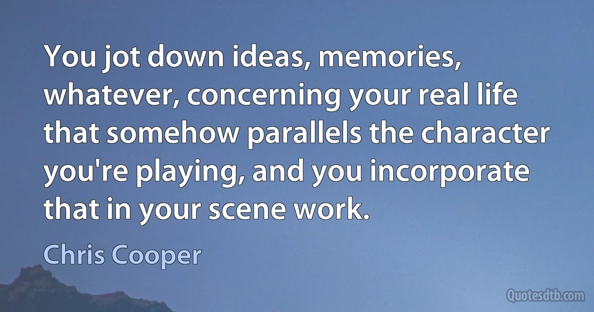 You jot down ideas, memories, whatever, concerning your real life that somehow parallels the character you're playing, and you incorporate that in your scene work. (Chris Cooper)