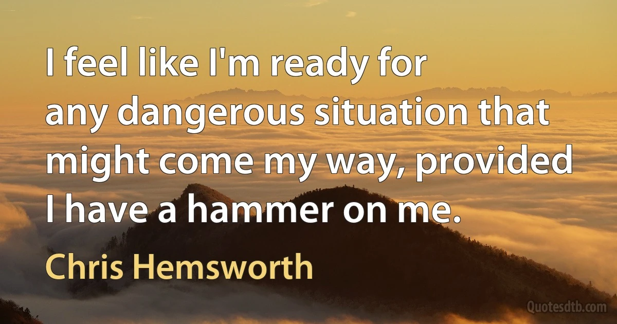 I feel like I'm ready for any dangerous situation that might come my way, provided I have a hammer on me. (Chris Hemsworth)