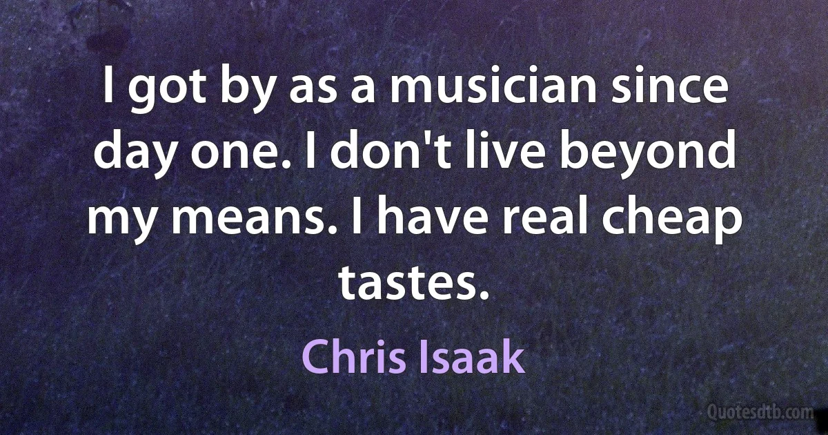 I got by as a musician since day one. I don't live beyond my means. I have real cheap tastes. (Chris Isaak)