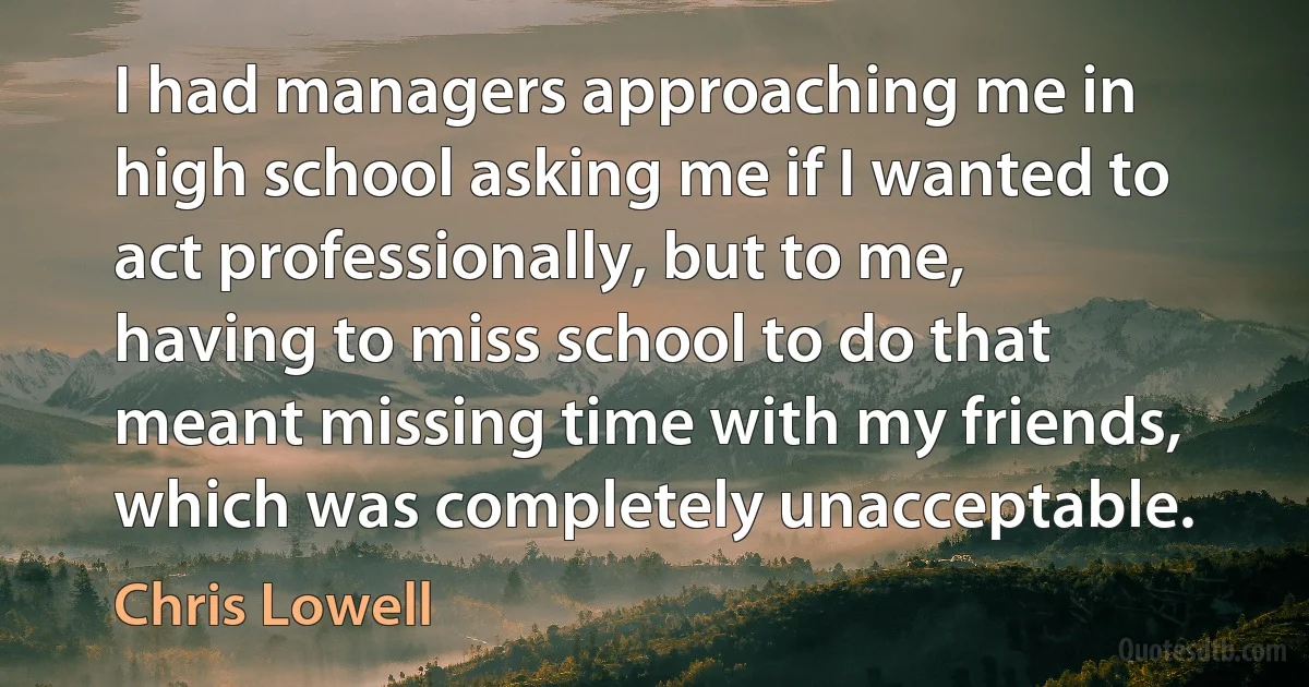 I had managers approaching me in high school asking me if I wanted to act professionally, but to me, having to miss school to do that meant missing time with my friends, which was completely unacceptable. (Chris Lowell)