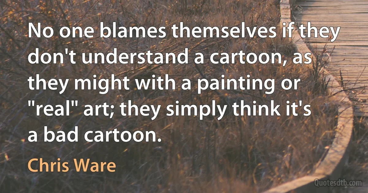 No one blames themselves if they don't understand a cartoon, as they might with a painting or "real" art; they simply think it's a bad cartoon. (Chris Ware)