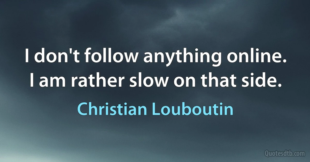 I don't follow anything online. I am rather slow on that side. (Christian Louboutin)