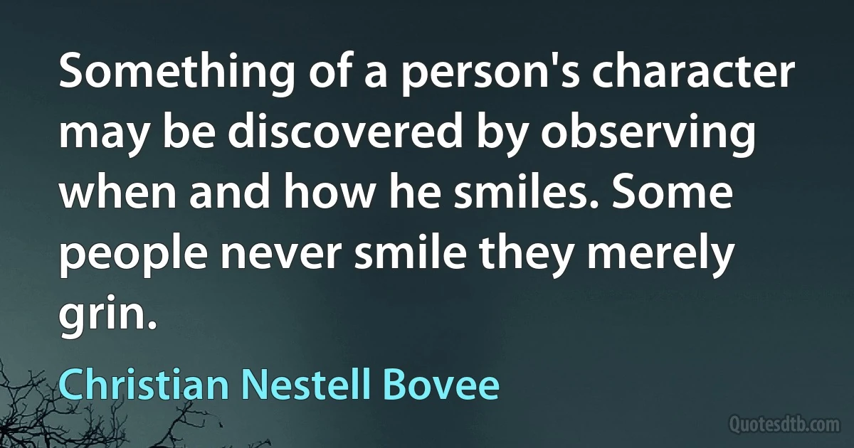 Something of a person's character may be discovered by observing when and how he smiles. Some people never smile they merely grin. (Christian Nestell Bovee)