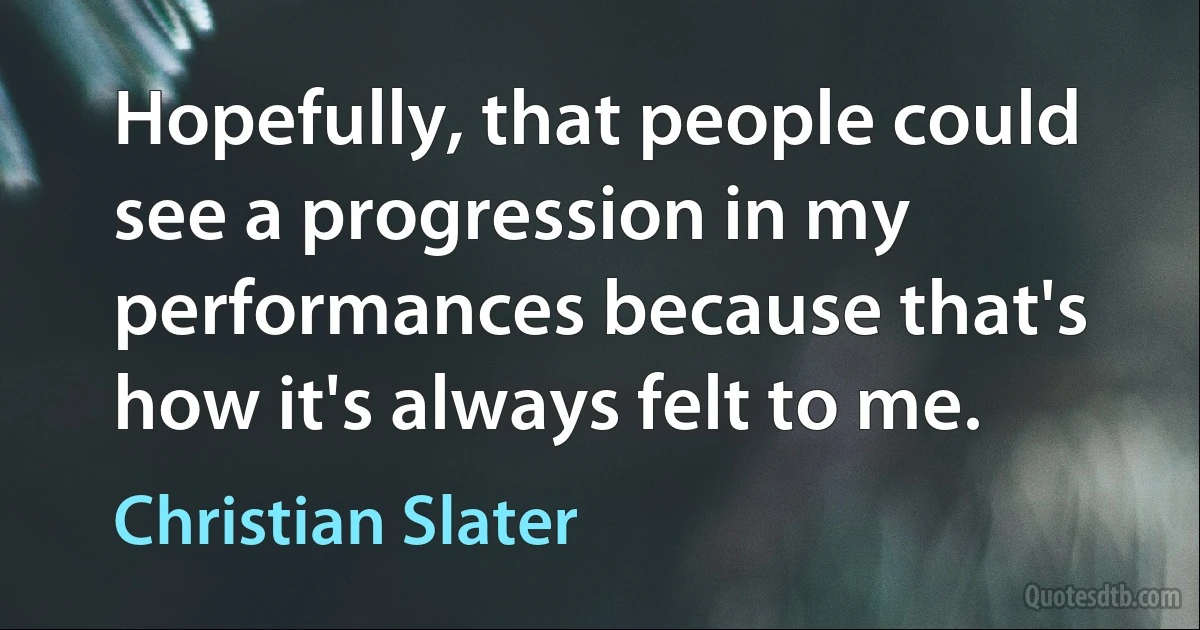 Hopefully, that people could see a progression in my performances because that's how it's always felt to me. (Christian Slater)