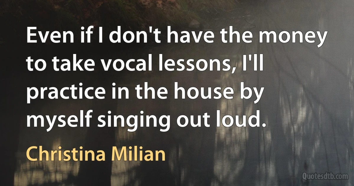 Even if I don't have the money to take vocal lessons, I'll practice in the house by myself singing out loud. (Christina Milian)