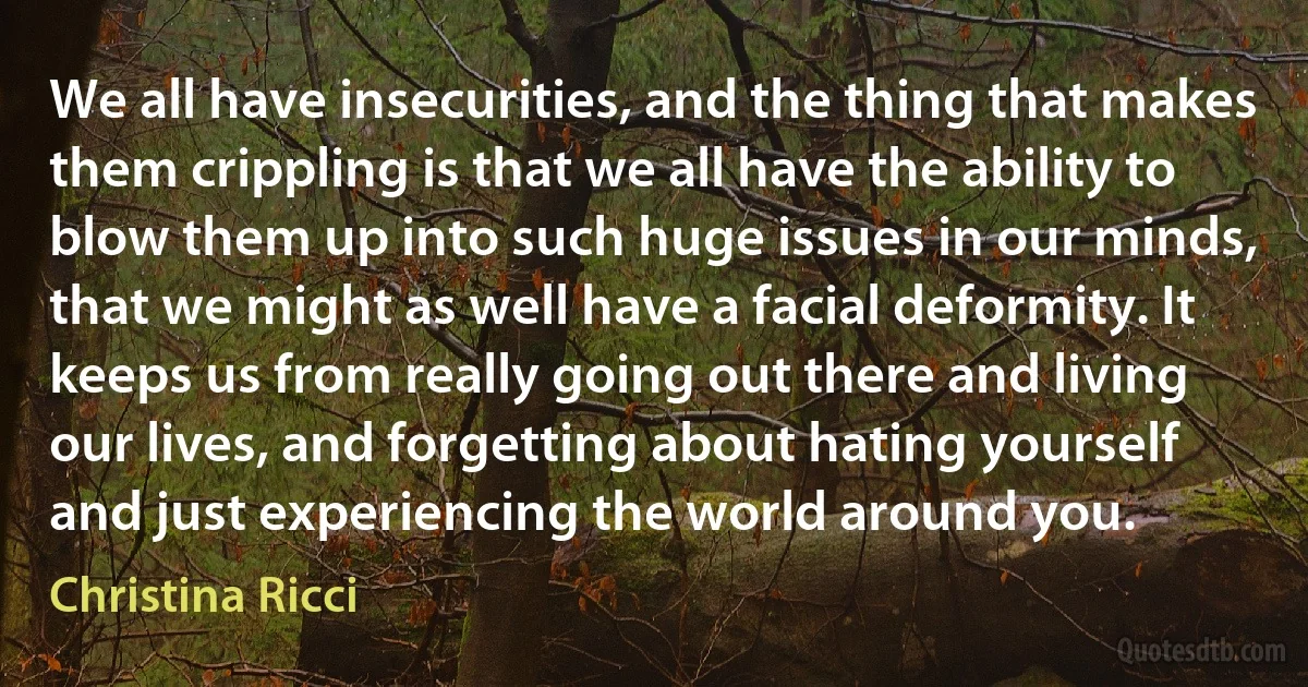 We all have insecurities, and the thing that makes them crippling is that we all have the ability to blow them up into such huge issues in our minds, that we might as well have a facial deformity. It keeps us from really going out there and living our lives, and forgetting about hating yourself and just experiencing the world around you. (Christina Ricci)