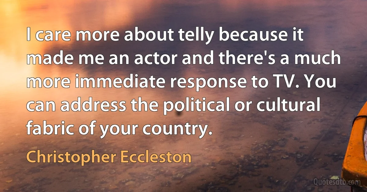 I care more about telly because it made me an actor and there's a much more immediate response to TV. You can address the political or cultural fabric of your country. (Christopher Eccleston)