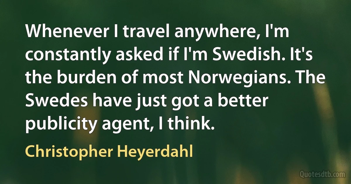 Whenever I travel anywhere, I'm constantly asked if I'm Swedish. It's the burden of most Norwegians. The Swedes have just got a better publicity agent, I think. (Christopher Heyerdahl)