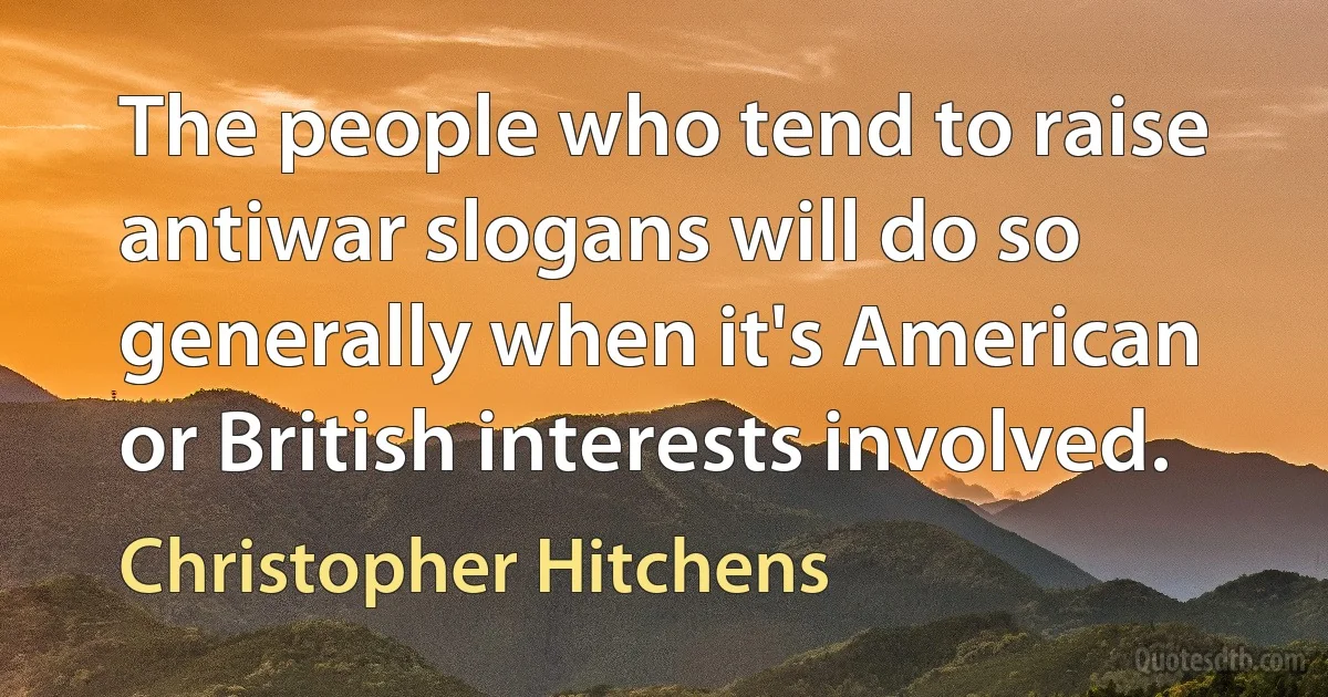 The people who tend to raise antiwar slogans will do so generally when it's American or British interests involved. (Christopher Hitchens)